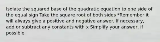 Isolate the squared base of the quadratic equation to one side of the equal sign Take the square root of both sides *Remember it will always give a positive and negative answer. If necessary, add or subtract any constants with x Simplify your answer, if possible