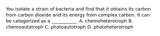 You isolate a strain of bacteria and find that it obtains its carbon from carbon dioxide and its energy from complex carbon. It can be categorized as a ___________. A. chemoheterotroph B. chemoautotroph C. photoautotroph D. photoheterotroph