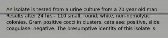 An isolate is tested from a urine culture from a 70-year old man. Results after 24 hrs - 110 small, round, white, non-hemolytic colonies, Gram positive cocci in clusters, catalase: positive, slide coagulase: negative. The presumptive identity of this isolate is: