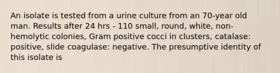 An isolate is tested from a urine culture from an 70-year old man. Results after 24 hrs - 110 small, round, white, non-hemolytic colonies, Gram positive cocci in clusters, catalase: positive, slide coagulase: negative. The presumptive identity of this isolate is