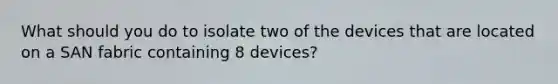 What should you do to isolate two of the devices that are located on a SAN fabric containing 8 devices?