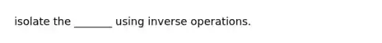 isolate the _______ using inverse operations.