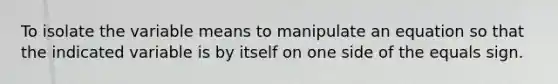 To isolate the variable means to manipulate an equation so that the indicated variable is by itself on one side of the equals sign.