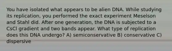 You have isolated what appears to be alien DNA. While studying its replication, you performed the exact experiment Meselson and Stahl did. After one generation, the DNA is subjected to a CsCl gradient and two bands appear. What type of replication does this DNA undergo? A) semiconservative B) conservative C) dispersive