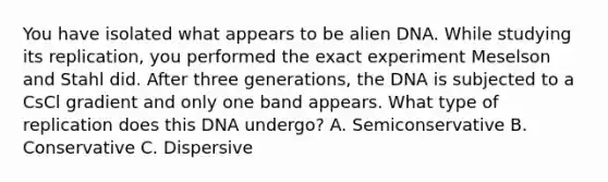 You have isolated what appears to be alien DNA. While studying its replication, you performed the exact experiment Meselson and Stahl did. After three generations, the DNA is subjected to a CsCl gradient and only one band appears. What type of replication does this DNA undergo? A. Semiconservative B. Conservative C. Dispersive