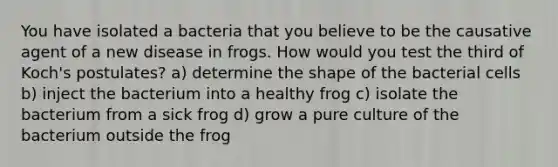 You have isolated a bacteria that you believe to be the causative agent of a new disease in frogs. How would you test the third of Koch's postulates? a) determine the shape of the bacterial cells b) inject the bacterium into a healthy frog c) isolate the bacterium from a sick frog d) grow a pure culture of the bacterium outside the frog