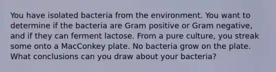 You have isolated bacteria from the environment. You want to determine if the bacteria are Gram positive or Gram negative, and if they can ferment lactose. From a pure culture, you streak some onto a MacConkey plate. No bacteria grow on the plate. What conclusions can you draw about your bacteria?