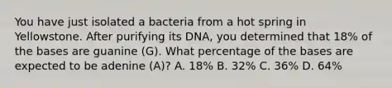 You have just isolated a bacteria from a hot spring in Yellowstone. After purifying its DNA, you determined that 18% of the bases are guanine (G). What percentage of the bases are expected to be adenine (A)? A. 18% B. 32% C. 36% D. 64%