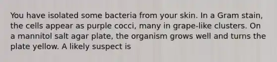 You have isolated some bacteria from your skin. In a Gram stain, the cells appear as purple cocci, many in grape-like clusters. On a mannitol salt agar plate, the organism grows well and turns the plate yellow. A likely suspect is