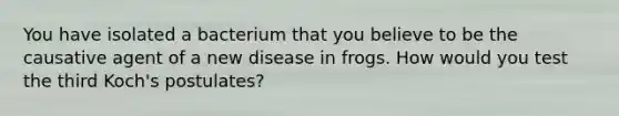 You have isolated a bacterium that you believe to be the causative agent of a new disease in frogs. How would you test the third Koch's postulates?