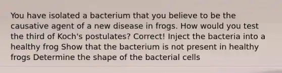 You have isolated a bacterium that you believe to be the causative agent of a new disease in frogs. How would you test the third of Koch's postulates? Correct! Inject the bacteria into a healthy frog Show that the bacterium is not present in healthy frogs Determine the shape of the bacterial cells