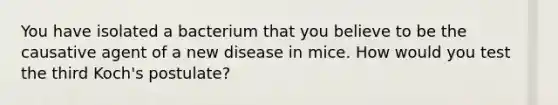 You have isolated a bacterium that you believe to be the causative agent of a new disease in mice. How would you test the third Koch's postulate?