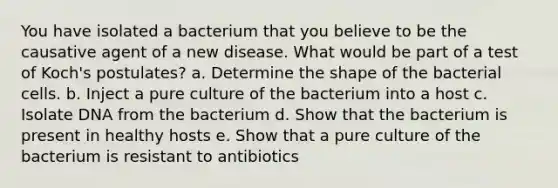 You have isolated a bacterium that you believe to be the causative agent of a new disease. What would be part of a test of Koch's postulates? a. Determine the shape of the bacterial cells. b. Inject a pure culture of the bacterium into a host c. Isolate DNA from the bacterium d. Show that the bacterium is present in healthy hosts e. Show that a pure culture of the bacterium is resistant to antibiotics