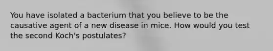 You have isolated a bacterium that you believe to be the causative agent of a new disease in mice. How would you test the second Koch's postulates?