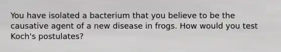 You have isolated a bacterium that you believe to be the causative agent of a new disease in frogs. How would you test Koch's postulates?