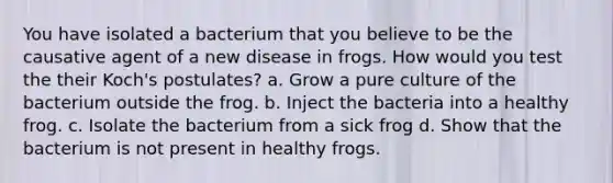 You have isolated a bacterium that you believe to be the causative agent of a new disease in frogs. How would you test the their Koch's postulates? a. Grow a pure culture of the bacterium outside the frog. b. Inject the bacteria into a healthy frog. c. Isolate the bacterium from a sick frog d. Show that the bacterium is not present in healthy frogs.