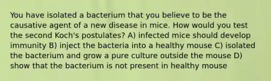 You have isolated a bacterium that you believe to be the causative agent of a new disease in mice. How would you test the second Koch's postulates? A) infected mice should develop immunity B) inject the bacteria into a healthy mouse C) isolated the bacterium and grow a pure culture outside the mouse D) show that the bacterium is not present in healthy mouse