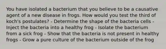 You have isolated a bacterium that you believe to be a causative agent of a new disease in frogs. How would you test the third of koch's postulates? - Determine the shape of the bacteria cells - Inject the bacteria into a healthy frog - Isolate the bacterium from a sick frog - Show that the bacteria is not present in healthy frogs - Grow a pure culture of the bacterium outside of the frog