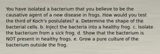 You have isolated a bacterium that you believe to be the causative agent of a new disease in frogs. How would you test the third of Koch's postulates? a. Determine the shape of the bacterial cells. b. Inject the bacteria into a healthy frog. c. Isolate the bacterium from a sick frog. d. Show that the bacterium is NOT present in healthy frogs. e. Grow a pure culture of the bacterium outside the frog.