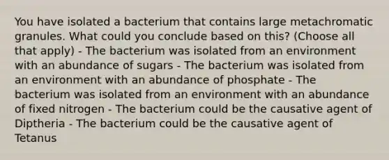 You have isolated a bacterium that contains large metachromatic granules. What could you conclude based on this? (Choose all that apply) - The bacterium was isolated from an environment with an abundance of sugars - The bacterium was isolated from an environment with an abundance of phosphate - The bacterium was isolated from an environment with an abundance of fixed nitrogen - The bacterium could be the causative agent of Diptheria - The bacterium could be the causative agent of Tetanus