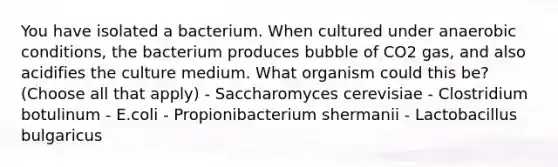 You have isolated a bacterium. When cultured under anaerobic conditions, the bacterium produces bubble of CO2 gas, and also acidifies the culture medium. What organism could this be? (Choose all that apply) - Saccharomyces cerevisiae - Clostridium botulinum - E.coli - Propionibacterium shermanii - Lactobacillus bulgaricus