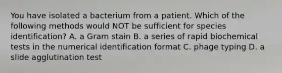 You have isolated a bacterium from a patient. Which of the following methods would NOT be sufficient for species identification? A. a Gram stain B. a series of rapid biochemical tests in the numerical identification format C. phage typing D. a slide agglutination test