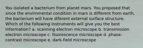 You isolated a bacterium from planet mars. You proposed that since the envirnmental condition in mars is different from earth, the bacterium will have diferent external surface structure. Which of the following instruments will give you the best information? a. scanning electron microscope b. transmission electron microscope c. fluorescence microscope d. phase-contrast microscope e. dark-field microscope