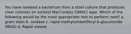 You have isolated a bacterium from a stool culture that produces clear colonies on sorbitol MacConkey (SMAC) agar. Which of the following would be the most appropriate test to perform next? a. gram stain b. oxidase c. rapid methylumbelliferyl-b-glucuronide (MUG) d. Rapid urease