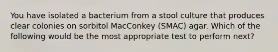 You have isolated a bacterium from a stool culture that produces clear colonies on sorbitol MacConkey (SMAC) agar. Which of the following would be the most appropriate test to perform next?