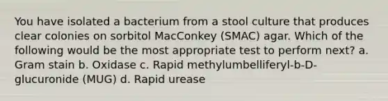 You have isolated a bacterium from a stool culture that produces clear colonies on sorbitol MacConkey (SMAC) agar. Which of the following would be the most appropriate test to perform next? a. Gram stain b. Oxidase c. Rapid methylumbelliferyl-b-D-glucuronide (MUG) d. Rapid urease