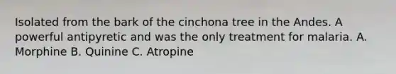 Isolated from the bark of the cinchona tree in the Andes. A powerful antipyretic and was the only treatment for malaria. A. Morphine B. Quinine C. Atropine