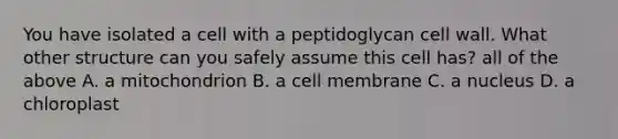 You have isolated a cell with a peptidoglycan cell wall. What other structure can you safely assume this cell has? all of the above A. a mitochondrion B. a cell membrane C. a nucleus D. a chloroplast