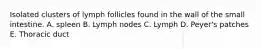 Isolated clusters of lymph follicles found in the wall of the small intestine. A. spleen B. Lymph nodes C. Lymph D. Peyer's patches E. Thoracic duct