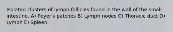 Isolated clusters of lymph follicles found in the wall of the small intestine. A) Peyer's patches B) Lymph nodes C) Thoracic duct D) Lymph E) Spleen