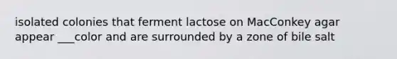 isolated colonies that ferment lactose on MacConkey agar appear ___color and are surrounded by a zone of bile salt