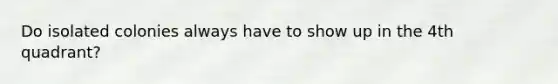 Do isolated colonies always have to show up in the 4th quadrant?