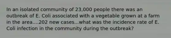 In an isolated community of 23,000 people there was an outbreak of E. Coli associated with a vegetable grown at a farm in the area....202 new cases...what was the incidence rate of E. Coli infection in the community during the outbreak?