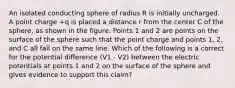 An isolated conducting sphere of radius R is initially uncharged. A point charge +q is placed a distance r from the center C of the sphere, as shown in the figure. Points 1 and 2 are points on the surface of the sphere such that the point charge and points 1, 2, and C all fall on the same line. Which of the following is a correct for the potential difference (V1 - V2) between the electric potentials at points 1 and 2 on the surface of the sphere and gives evidence to support this claim?