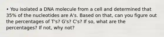 • You isolated a DNA molecule from a cell and determined that 35% of the nucleotides are A's. Based on that, can you figure out the percentages of T's? G's? C's? If so, what are the percentages? If not, why not?