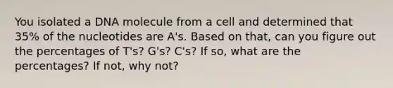 You isolated a DNA molecule from a cell and determined that 35% of the nucleotides are A's. Based on that, can you figure out the percentages of T's? G's? C's? If so, what are the percentages? If not, why not?