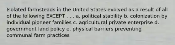 Isolated farmsteads in the United States evolved as a result of all of the following EXCEPT . . . a. political stability b. colonization by individual pioneer families c. agricultural private enterprise d. government land policy e. physical barriers preventing communal farm practices