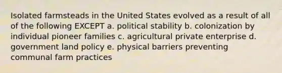 Isolated farmsteads in the United States evolved as a result of all of the following EXCEPT a. political stability b. colonization by individual pioneer families c. agricultural private enterprise d. government land policy e. physical barriers preventing communal farm practices