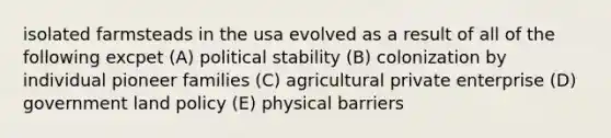 isolated farmsteads in the usa evolved as a result of all of the following excpet (A) political stability (B) colonization by individual pioneer families (C) agricultural private enterprise (D) government land policy (E) physical barriers