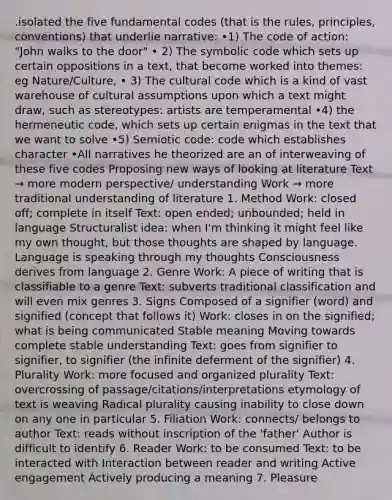 .isolated the five fundamental codes (that is the rules, principles, conventions) that underlie narrative: •1) The code of action: "John walks to the door" • 2) The symbolic code which sets up certain oppositions in a text, that become worked into themes: eg Nature/Culture, • 3) The cultural code which is a kind of vast warehouse of cultural assumptions upon which a text might draw, such as stereotypes: artists are temperamental •4) the hermeneutic code, which sets up certain enigmas in the text that we want to solve •5) Semiotic code: code which establishes character •All narratives he theorized are an of interweaving of these five codes Proposing new ways of looking at literature Text → more modern perspective/ understanding Work → more traditional understanding of literature 1. Method Work: closed off; complete in itself Text: open ended; unbounded; held in language Structuralist idea: when I'm thinking it might feel like my own thought, but those thoughts are shaped by language. Language is speaking through my thoughts Consciousness derives from language 2. Genre Work: A piece of writing that is classifiable to a genre Text: subverts traditional classification and will even mix genres 3. Signs Composed of a signifier (word) and signified (concept that follows it) Work: closes in on the signified; what is being communicated Stable meaning Moving towards complete stable understanding Text: goes from signifier to signifier, to signifier (the infinite deferment of the signifier) 4. Plurality Work: more focused and organized plurality Text: overcrossing of passage/citations/interpretations etymology of text is weaving Radical plurality causing inability to close down on any one in particular 5. Filiation Work: connects/ belongs to author Text: reads without inscription of the 'father' Author is difficult to identify 6. Reader Work: to be consumed Text: to be interacted with Interaction between reader and writing Active engagement Actively producing a meaning 7. Pleasure