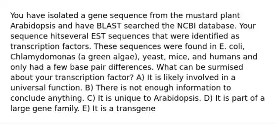 You have isolated a gene sequence from the mustard plant Arabidopsis and have BLAST searched the NCBI database. Your sequence hitseveral EST sequences that were identified as transcription factors. These sequences were found in E. coli, Chlamydomonas (a green algae), yeast, mice, and humans and only had a few base pair differences. What can be surmised about your transcription factor? A) It is likely involved in a universal function. B) There is not enough information to conclude anything. C) It is unique to Arabidopsis. D) It is part of a large gene family. E) It is a transgene