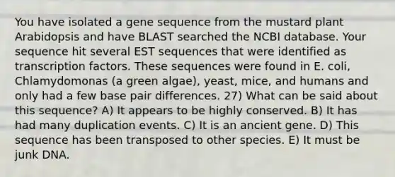 You have isolated a gene sequence from the mustard plant Arabidopsis and have BLAST searched the NCBI database. Your sequence hit several EST sequences that were identified as transcription factors. These sequences were found in E. coli, Chlamydomonas (a green algae), yeast, mice, and humans and only had a few base pair differences. 27) What can be said about this sequence? A) It appears to be highly conserved. B) It has had many duplication events. C) It is an ancient gene. D) This sequence has been transposed to other species. E) It must be junk DNA.