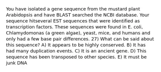 You have isolated a gene sequence from the mustard plant Arabidopsis and have BLAST searched the NCBI database. Your sequence hitseveral EST sequences that were identified as transcription factors. These sequences were found in E. coli, Chlamydomonas (a green algae), yeast, mice, and humans and only had a few base pair differences. 27) What can be said about this sequence? A) It appears to be highly conserved. B) It has had many duplication events. C) It is an ancient gene. D) This sequence has been transposed to other species. E) It must be junk DNA