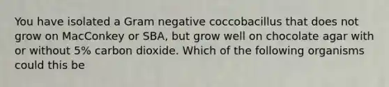 You have isolated a Gram negative coccobacillus that does not grow on MacConkey or SBA, but grow well on chocolate agar with or without 5% carbon dioxide. Which of the following organisms could this be