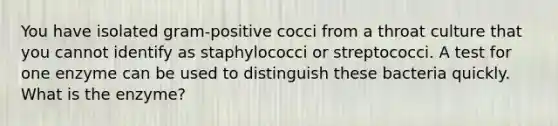 You have isolated gram-positive cocci from a throat culture that you cannot identify as staphylococci or streptococci. A test for one enzyme can be used to distinguish these bacteria quickly. What is the enzyme?