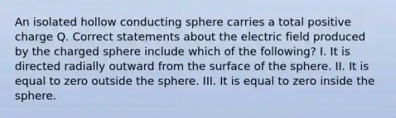 An isolated hollow conducting sphere carries a total positive charge Q. Correct statements about the electric field produced by the charged sphere include which of the following? I. It is directed radially outward from the surface of the sphere. II. It is equal to zero outside the sphere. III. It is equal to zero inside the sphere.